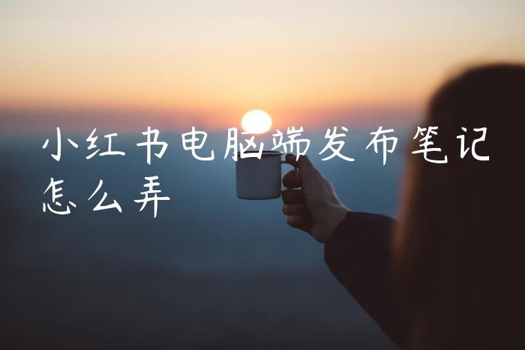 小红书电脑端发布笔记怎么弄